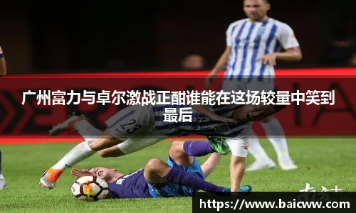 球盟会广州富力与卓尔激战正酣谁能在这场较量中笑到最后